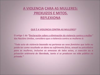 A VIOLENCIA   CARA AS MULLERES: PREXUIZOS E MITOS. REFLEXIONA QUE É A VIOLENCIA CONTRA AS MULLERES ? O artigo 1 da  “ Declaración sobre a eliminación da violencia contra a muller ”  das Nacións Unidas, considera que a violencia contra as mulleres é:  “ Todo acto de violencia baseado na pertenza ao sexo feminino que teña ou poida ter como resultado un dano ou sufrimento físico, sexual ou psicolóxico para as mulleres, inclusive as ameazas de tales actos, a coacción ou a privación arbitraria de liberdade, tanto si se producen na vida pública ou privada.” 