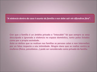     Crer que a familia é un ámbito privado e “intocable” fai que sempre se vexa desculpada e ignorada a violencia no espazo doméstico, tanto polos Estados como por a propia sociedade. Ante os delitos que se realizan nas familias as persoas calan e non interveñen por un falso respecto a súa intimidade. Ningún dano que se realice contra as mulleres (físico, psicolóxico…) pode ser considerado como privado da familia.     “ A violencia dentro da casa é asunto da familia e non debe saír nin difundirse fóra”.   