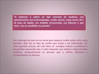     Sen embargo hai que ter en conta que calquera muller pode sofrir unha agresión. Non hai un tipo de muller que tenda a ser maltratada. Ter unha agresión sexual, con esta idea, só  consigue reducir o problema e tranquilizar pensando que é unha situación que afecta a determinadas mulleres, estigmatizando as persoas que o sofren, illándoas e condenándoas ao silencio. “ A violencia a sofren un tipo concreto de mulleres, con características moi estereotipadas, muller pasiva, moza (entre 20 e 35 anos de idade), sen traballo remunerado, con fillos/as e que viven  con un alcohólico ou parado”.   