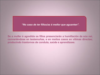 Se a muller é agredida os fillos presenciarán a humillación da súa nai, converténdose en testemuñas, e en moitos casos en vítimas directas; producindo trastornos de conduta, saúde e aprendizaxe. “ No caso de ter fillos/as é mellor que aguanten”. 
