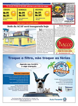 16                 Jornal O EXPRESSO | Sábado e domingo, 24 e 25 de novembro de 2012.


       7X MAIS PUBLICIDADE informa a previsão do tempo
SÁBADO:                           DOMINGO:                          SEGUNDA:
Mín.: 18ºC                         Mín.: 20ºC                       Mín.: 23ºC
Máx.: 29ºC                         Máx.: 29ºC                       Máx.: 30ºC
Sol com algumas nuvens.           Sol com algumas nuvens.            Sol com algumas nuvens.
Não chove.                        Não chove.                         Não chove.


                               Aqui nasce sua publicidade.
          Sede da ACAF será inaugurada hoje                                                                             Noite Tropical
                                                                                                                    A Escola de Samba Unidos do Beco promove

                                                                            M     ais um importante passo
                                                                                  para o crescimento da
                                                                       ACAF será dado. O presidente in-
                                                                                                              hoje, 24 de novembro, a Noite Tropical, que faz
                                                                                                              parte dos preparativos para o Carnaval 2013. A
                                                                                                              festa acontece na quadra da escola, antigo Cine
                                                                       terino da equipe de Cruz Alta, Ju-     Rio, com início às 24 horas. A animação do even-
                                                                       linho Bisso, anunciou a apresenta-     to fica por conta do Grupo Ponto Final e mulher
                                                                       ção da ACAF Sport Store, localizada    até às 00h30min não pagam ingressos.
                                                                       no cruzamento das avenidas Presi-
                                                                       dente Vargas e Barão do Rio Bran-
                                                                       co. Os trabalhos no local iniciam no
                                                                       hoje (24), a partir das 10h. Mais de
                                                                       50 itens licenciados estarão à dis-
                                                                       posição da torcida. Para acelerar
                                                                       a inauguração da Sport Store, até
                                                                       mesmo os dirigentes da ACAF se
                                                                       envolveram nas reformas do imó-
                                                                       vel. A estrutura ainda servirá como
                                                                       alojamento para as contratações
                                                                       da próxima temporada.
 