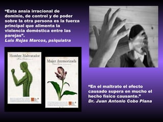 “ Esta ansia irracional de dominio, de control y de poder sobre la otra persona es la fuerza principal que alimenta la violencia doméstica entre las parejas”. Luis Rojas Marcos, psiquiatra   “ En el maltrato el efecto causado supera en mucho el hecho físico causante.” Dr. Juan Antonio Cobo Plana 
