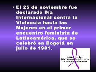 El 25 de noviembre fue declarado Día Internacional contra la Violencia hacia las Mujeres en el primer encuentro feminista de Latinoamérica, que se celebró en Bogotá en julio de 1981.  