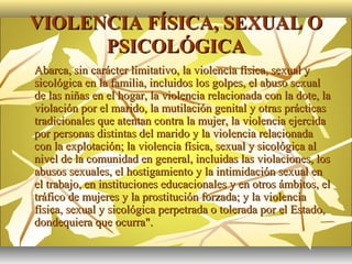 VIOLENCIA FÍSICA, SEXUAL O
          PSICOLÓGICA
   Abarca, sin carácter limitativo, la violencia física, sexual y
    sicológica en la familia, incluidos los golpes, el abuso sexual
    de las niñas en el hogar, la violencia relacionada con la dote, la
    violación por el marido, la mutilación genital y otras prácticas
    tradicionales que atentan contra la mujer, la violencia ejercida
    por personas distintas del marido y la violencia relacionada
    con la explotación; la violencia física, sexual y sicológica al
    nivel de la comunidad en general, incluidas las violaciones, los
    abusos sexuales, el hostigamiento y la intimidación sexual en
    el trabajo, en instituciones educacionales y en otros ámbitos, el
    tráfico de mujeres y la prostitución forzada; y la violencia
    física, sexual y sicológica perpetrada o tolerada por el Estado,
    dondequiera que ocurra".
 