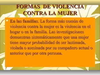 FORMAS DE VIOLENCIA
         CONTRA LA MUJER
   En las familias. La forma más común de
    violencia contra la mujer es la violencia en el
    hogar o en la familia. Las investigaciones
    demuestran sistemáticamente que una mujer
    tiene mayor probabilidad de ser lastimada,
    violada o asesinada por su compañero actual o
    anterior que por otra persona.
 