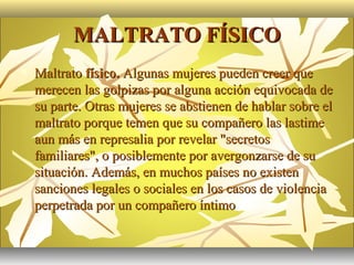 MALTRATO FÍSICO
   Maltrato físico. Algunas mujeres pueden creer que
    merecen las golpizas por alguna acción equivocada de
    su parte. Otras mujeres se abstienen de hablar sobre el
    maltrato porque temen que su compañero las lastime
    aun más en represalia por revelar "secretos
    familiares", o posiblemente por avergonzarse de su
    situación. Además, en muchos países no existen
    sanciones legales o sociales en los casos de violencia
    perpetrada por un compañero íntimo
 