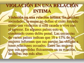 VIOLACIÓN EN UNA RELACIÓN
         INTIMA
   Violación en una relación íntima. En muchas
    sociedades, la mujer no define el coito forzado
    como una violación si está casada o vive con
    el agresor. En algunos países esto es
    condenado como delito penal. Las encuestas
    de varios países indican que 10 a 15% de las
    mujeres informan que sus parejas las obligan a
    tener relaciones sexuales. Entre las mujeres
    que son agredidas físicamente en su relación,
    las cifras son más altas
 