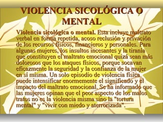 VIOLENCIA SICOLÓGICA O
            MENTAL
   Violencia sicológica o mental. Esta incluye maltrato
    verbal en forma repetida, acoso reclusión y privación
    de los recursos físicos, financieros y personales. Para
    algunas mujeres, los insultos incesantes y la tiranía
    que constituyen el maltrato emocional quizá sean más
    dolorosos que los ataques físicos, porque socavan
    eficazmente la seguridad y la confianza de la mujer
    en sí misma. Un solo episodio de violencia física
    puede intensificar enormemente el significado y el
    impacto del maltrato emocional. Se ha informado que
    las mujeres opinan que el peor aspecto de los malos
    tratos no es la violencia misma sino la "tortura
    mental" y "vivir con miedo y aterrorizada".
 