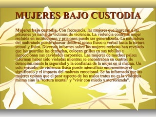 MUJERES BAJO CUSTODIA
   Mujeres bajo custodia. Con frecuencia, las mujeres que ingresan a las
    prisiones ya han sido víctimas de violencia. La violencia contra la mujer
    recluida en instituciones y prisiones puede ser generalizada. La naturaleza
    del maltratado puede abarcar desde el acoso físico o verbal hasta la tortura
    sexual y física. Diversos informes sobre las mujeres reclusas han revelado
    que los guardias las desnudan, colocan grillos en sus tobillos e
    inspeccionan sus cavidades corporales. Las mujeres de muchos países
    informan haber sido violadas mientras se encontraban en centros de
    detención.mente la seguridad y la confianza de la mujer en sí misma. Un
    solo episodio de violencia física puede intensificar enormemente el
    significado y el impacto del maltrato emocional. Se ha informado que las
    mujeres opinan que el peor aspecto de los malos tratos no es la violencia
    misma sino la "tortura mental" y "vivir con miedo y aterrorizada".
 