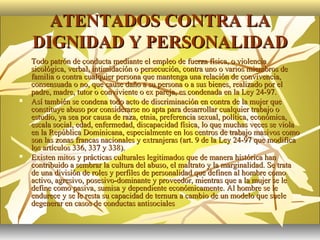 ATENTADOS CONTRA LA
    DIGNIDAD Y PERSONALIDAD
   Todo patrón de conducta mediante el empleo de fuerza física, o violencia
    sicológica, verbal, intimidación o persecución, contra uno o varios miembros de
    familia o contra cualquier persona que mantenga una relación de convivencia,
    consensuada o no, que cause daño a su persona o a sus bienes, realizado por el
    padre, madre, tutor o conviviente o ex pareja, es condenada en la Ley 24-97.
   Así también se condena todo acto de discriminación en contra de la mujer que
    constituye abuso por considerarse no apta para desarrollar cualquier trabajo o
    estudio, ya sea por causa de raza, etnia, preferencia sexual, política, económica,
    escala social, edad, enfermedad, discapacidad física, lo que muchas veces se viola
    en la República Dominicana, especialmente en los centros de trabajo masivos como
    son las zonas francas nacionales y extranjeras (art. 9 de la Ley 24-97 que modifica
    los artículos 336, 337 y 338).
   Existen mitos y prácticas culturales legitimados que de manera histórica han
    contribuido a sembrar la cultura del abuso, el maltrato y la marginalidad. Se trata
    de una división de roles y perfiles de personalidad que definen al hombre como
    activo, agresivo, posesivo-dominante y proveedor, mientras que a la mujer se le
    define como pasiva, sumisa y dependiente económicamente. Al hombre se le
    endurece y se le resta su capacidad de ternura a cambio de un modelo que suele
    degenerar en casos de conductas antisociales
 