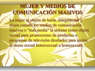 MUJER Y MEDIOS DE
     COMUNICACIÓN MASIVOS
   La mujer es objeto de burla, marginación y
    abuso cuando los medios de comunicación
    masivos o "mas media" la utilizan como objeto
    sexual para promociones de productos o
    programas de televisión diseñados para incitar
    al deseo sexual heterosexual u homosexual.
 