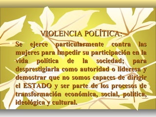    VIOLENCIA POLÍTICA:
   Se ejerce particularmente contra las
    mujeres para impedir su participación en la
    vida política de la sociedad; para
    desprestigiarla como autoridad o lideresa y
    demostrar que no somos capaces de dirigir
    el ESTADO y ser parte de los procesos de
    transformación económica, social, política,
    ideológica y cultural.
 