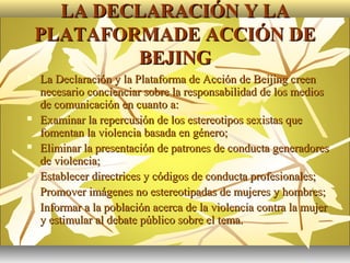 LA DECLARACIÓN Y LA
    PLATAFORMADE ACCIÓN DE
            BEJING
   La Declaración y la Plataforma de Acción de Beijing creen
    necesario concienciar sobre la responsabilidad de los medios
    de comunicación en cuanto a:
   Examinar la repercusión de los estereotipos sexistas que
    fomentan la violencia basada en género;
   Eliminar la presentación de patrones de conducta generadores
    de violencia;
   Establecer directrices y códigos de conducta profesionales;
   Promover imágenes no estereotipadas de mujeres y hombres;
   Informar a la población acerca de la violencia contra la mujer
    y estimular al debate público sobre el tema.
 