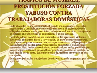 TRÁFICO DE MUJERES,
      PROSTITUCIÓN FORZADA
         YABUSO CONTRA
    TRABAJADORAS DOMÉSTICAS
   Cada año miles de mujeres en todo el mundo son engañadas, coercidas,
    secuestradas o vendidas en condiciones similares a la esclavitud y son
    obligadas a trabajar como prostitutas, trabajadoras domésticas, trabajadoras
    en fábricas en condiciones de explotación, o como esposas.
   Las trabajadoras domésticas son vulnerables a las agresiones violentas,
    tales como el maltrato físico y la violación, de parte de sus empleadores.
    Las mujeres migratorias se encuentran especialmente en peligro puesto que
    los empleadores pueden retener sus sueldos, pasaportes y documentos
    personales. Esto limita el movimiento de trabajadores en los países en que
    los extranjeros están obligados a llevar prueba de su situación jurídica, lo
    cual impide por lo tanto, cualquier intento de reclamar protección en sus
    embajadas.
   En algunos países, las trabajadoras domésticas no están amparadas por las
    leyes lab
 