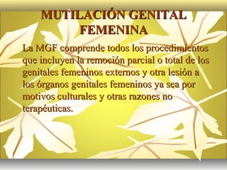 MUTILACIÓN GENITAL
             FEMENINA
   La MGF comprende todos los procedimientos
    que incluyen la remoción parcial o total de los
    genitales femeninos externos y otra lesión a
    los órganos genitales femeninos ya sea por
    motivos culturales y otras razones no
    terapéuticas.
 