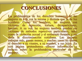 CONCLUSIONES
   La problemática de los derechos humanos de las
    mujeres es a la vez la misma y distinta que la de los
    hombres. Como los hombres, las mujeres son
    víctimas de represión, tortura, desapariciones,
    hambre. A su vez, las mujeres también pueden ser
    víctimas de métodos represivos particulares, tales
    como la violación sexual y el embarazo forzado y sin
    duda la discriminación cotidiana. Las mujeres
    trabajan más, ganan menos, y muchas veces no tienen
    el derecho a su vientre, a su nombre, a sus hijos. En
    está página pretendemos ofrecer información y
    enlaces sobre la problemática particular de las
    mujeres.
 