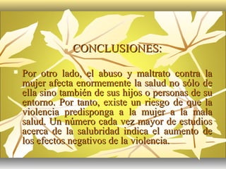    CONCLUSIONES:
   Por otro lado, el abuso y maltrato contra la
    mujer afecta enormemente la salud no sólo de
    ella sino también de sus hijos o personas de su
    entorno. Por tanto, existe un riesgo de que la
    violencia predisponga a la mujer a la mala
    salud. Un número cada vez mayor de estudios
    acerca de la salubridad indica el aumento de
    los efectos negativos de la violencia.
 