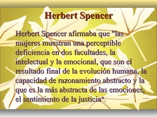 Herbert Spencer
   Herbert Spencer afirmaba que "las
    mujeres muestran una perceptible
    deficiencia en dos facultades, la
    intelectual y la emocional, que son el
    resultado final de la evolución humana, la
    capacidad de razonamiento abstracto y la
    que es la más abstracta de las emociones,
    el sentimiento de la justicia".
 
