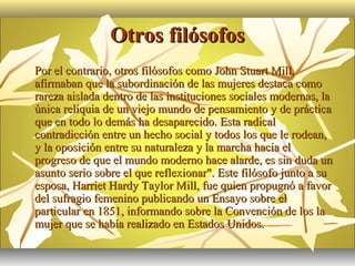 Otros filósofos
   Por el contrario, otros filósofos como John Stuart Mill,
    afirmaban que la subordinación de las mujeres destaca como
    rareza aislada dentro de las instituciones sociales modernas, la
    única reliquia de un viejo mundo de pensamiento y de práctica
    que en todo lo demás ha desaparecido. Esta radical
    contradicción entre un hecho social y todos los que le rodean,
    y la oposición entre su naturaleza y la marcha hacia el
    progreso de que el mundo moderno hace alarde, es sin duda un
    asunto serio sobre el que reflexionar". Este filósofo junto a su
    esposa, Harriet Hardy Taylor Mill, fue quien propugnó a favor
    del sufragio femenino publicando un Ensayo sobre el
    particular en 1851, informando sobre la Convención de los la
    mujer que se había realizado en Estados Unidos.
 