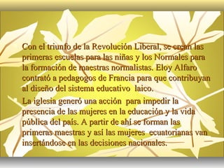    Con el triunfo de la Revolución Liberal, se crean las
    primeras escuelas para las niñas y los Normales para
    la formación de maestras normalistas. Eloy Alfaro
    contrató a pedagogos de Francia para que contribuyan
    al diseño del sistema educativo laico.
   La iglesia generó una acción para impedir la
    presencia de las mujeres en la educación y la vida
    pública del país. A partir de ahí se forman las
    primeras maestras y así las mujeres ecuatorianas van
    insertándose en las decisiones nacionales.
 