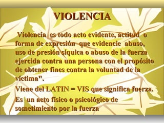 VIOLENCIA
    Violencia es todo acto evidente, actitud o
    forma de expresión que evidencie abuso,
    uso de presión síquica o abuso de la fuerza
    ejercida contra una persona con el propósito
    de obtener fines contra la voluntad de la
    víctima".
   Viene del LATIN = VIS que significa fuerza.
   Es un acto físico o psicológico de
    sometimiento por la fuerza
 