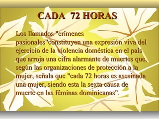 CADA 72 HORAS
   Los llamados "crímenes
    pasionales"constituyen una expresión viva del
    ejercicio de la violencia doméstica en el país
    que arroja una cifra alarmante de muertes que,
    según las organizaciones de protección a la
    mujer, señala que "cada 72 horas es asesinada
    una mujer, siendo esta la sexta causa de
    muerte en las féminas dominicanas".
 