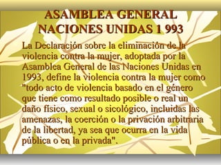 ASAMBLEA GENERAL
        NACIONES UNIDAS 1 993
   La Declaración sobre la eliminación de la
    violencia contra la mujer, adoptada por la
    Asamblea General de las Naciones Unidas en
    1993, define la violencia contra la mujer como
    "todo acto de violencia basado en el género
    que tiene como resultado posible o real un
    daño físico, sexual o sicológico, incluidas las
    amenazas, la coerción o la privación arbitraria
    de la libertad, ya sea que ocurra en la vida
    pública o en la privada".
 