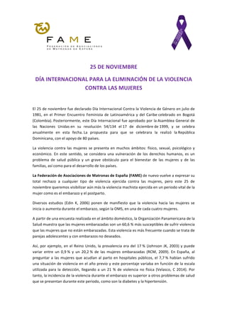 25	DE	NOVIEMBRE	
DÍA	INTERNACIONAL	PARA	LA	ELIMINACIÓN	DE	LA	VIOLENCIA	
CONTRA	LAS	MUJERES	
	
El	25	de	noviembre	fue	declarado	Día	Internacional	Contra	la	Violencia	de	Género	en	julio	de	
1981,	 en	 el	 Primer	 Encuentro	 Feminista	 de	 Latinoamérica	 y	 del	 Caribe	celebrado	 en	 Bogotá	
(Colombia).	Posteriormente,	este	Día	Internacional	fue	aprobado	por	la	Asamblea	General	de	
las	 Naciones	 Unidas	en	 su	 resolución	 54/134	 el	17	 de	 diciembre	de	1999,	 y	 se	 celebra	
anualmente	 en	 esta	 fecha.	La	 propuesta	 para	 que	 se	 celebrara	 la	 realizó	 la	República	
Dominicana,	con	el	apoyo	de	80	países.	
La	violencia	contra	las	mujeres	se	presenta	en	muchos	ámbitos:	físico,	sexual,	psicológico	y	
económico.	 En	 este	 sentido,	 se	 considera	 una	 vulneración	 de	 los	 derechos	 humanos,	 es	 un	
problema	 de	 salud	 pública	 y	 un	 grave	 obstáculo	 para	 el	 bienestar	 de	 las	 mujeres	 y	 de	 las	
familias,	así	como	para	el	desarrollo	de	los	países.	
La	Federación	de	Asociaciones	de	Matronas	de	España	(FAME)	de	nuevo	vuelve	a	expresar	su	
total	 rechazo	 a	 cualquier	 tipo	 de	 violencia	 ejercida	 contra	 las	 mujeres,	 pero	 este	 25	 de	
noviembre	queremos	visibilizar	aún	más	la	violencia	machista	ejercida	en	un	periodo	vital	de	la	
mujer	como	es	el	embarazo	y	el	postparto.	
Diversos	 estudios	 (Edin	 K,	 2006)	 ponen	 de	 manifiesto	 que	 la	 violencia	 hacia	 las	 mujeres	 se	
inicia	o	aumenta	durante	el	embarazo,	según	la	OMS,	en	una	de	cada	cuatro	mujeres.	
A	partir	de	una	encuesta	realizada	en	el	ámbito	doméstico,	la	Organización	Panamericana	de	la	
Salud	muestra	que	las	mujeres	embarazadas	son	un	60,6	%	más	susceptibles	de	sufrir	violencia	
que	las	mujeres	que	no	están	embarazadas.	Esta	violencia	es	más	frecuente	cuando	se	trata	de	
parejas	adolescentes	y	con	embarazos	no	deseados.	
Así,	por	ejemplo,	en	el	Reino	Unido,	la	prevalencia	era	del	17	%	(Johnson	JK,	2003)	y	puede	
variar	 entre	 un	 0,9	%	 y	 un	 20,2	%	 de	 las	 mujeres	 embarazadas	 (RCM,	 2009).	 En	 España,	 al	
preguntar	a	las	mujeres	que	acudían	al	parto	en	hospitales	públicos,	el	7,7	%	habían	sufrido	
una	situación	de	violencia	en	el	año	previo	y	este	porcentaje	variaba	en	función	de	la	escala	
utilizada	para	la	detección,	llegando	a	un	21	%	de	violencia	no	física	(Velasco,	C	2014).	Por	
tanto,	la	incidencia	de	la	violencia	durante	el	embarazo	es	superior	a	otros	problemas	de	salud	
que	se	presentan	durante	este	periodo,	como	son	la	diabetes	y	la	hipertensión.	
	
 