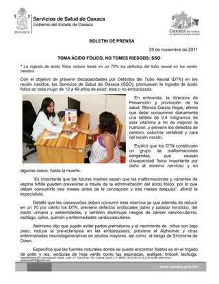 BOLETIN DE PRENSA
25 de noviembre de 2011
TOMA ÁCIDO FÓLICO, NO TOMES RIESGOS: SSO
* La ingesta de ácido fólico reduce hasta en un 70% los defectos del tubo neural en los recién
nacidos.
Con el objetivo de prevenir discapacidades por Defectos del Tubo Neural (DTN) en los
recién nacidos, los Servicios de Salud de Oaxaca (SSO), promueven la ingesta de ácido
fólico en toda mujer de 12 a 49 años de edad, esté o no embarazada.
En entrevista, la directora de
Prevención y promoción de la
salud, Mónica García Rojas, afirmó
que debe consumirse diariamente
una tableta de 0.4 miligramos de
esta vitamina a fin de mejorar la
nutrición, y prevenir los defectos de
cerebro, columna vertebral y cara
del recién nacido.
Explicó que los DTN constituyen
un grupo de malformaciones
congénitas, que causan
discapacidad física importante por
daño al sistema nervioso y en
algunos casos, hasta la muerte.
“Es importante que las futuras madres sepan que las malformaciones y variantes de
espina bífida pueden prevenirse a través de la administración del ácido fólico, por lo que
deben consumirlo tres meses antes de la concepción y tres meses después”, afirmó la
especialista.
Detalló que las oaxaqueñas deben consumir esta vitamina ya que además de reducir
en un 70 por ciento los DTN, previene defectos orofaciales (labio y paladar hendido), del
tracto urinario y extremidades, y también disminuye riesgos de cáncer cérvico-uterino,
esófago, colon, pulmón y enfermedades cardiovasculares.
Asimismo dijo que puede evitar partos prematuros y el nacimiento de niños con bajo
peso, reduce la pre-eclampsia en las embarazadas, previene el Alzheimer y otras
enfermedades neurodegenerativas en adultos mayores, así como el riesgo de Síndrome de
Down.
Especificó que las fuentes naturales donde se puede encontrar folatos es en el hígado
de pollo y res, verduras de hoja verde como las espinacas, acelgas, brócoli, lechuga,
Departamento de Comunicación Social, Calle: J.P. García No. 103, Colonia Centro C.P. 68000 Tel.(01951)51 6 2163 correo electrónico:
ssoaxaca2005@gmail.com
 