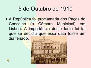 5 de Outubro de 1910
• A República foi proclamada dos Paços do
Concelho (a Câmara Municipal) em
Lisboa. A importância deste facto foi tal
que se decidiu que essa data fosse um
dia feriado.
 