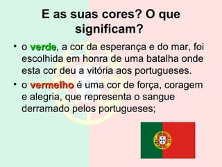 E as suas cores? O que
significam?
• o verdeverde, a cor da esperança e do mar, foi
escolhida em honra de uma batalha onde
esta cor deu a vitória aos portugueses.
• o vermelhovermelho é uma cor de força, coragem
e alegria, que representa o sangue
derramado pelos portugueses;
 