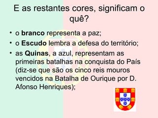E as restantes cores, significam o
quê?
• o branco representa a paz;
• o Escudo lembra a defesa do território;
• as Quinas, a azul, representam as
primeiras batalhas na conquista do País
(diz-se que são os cinco reis mouros
vencidos na Batalha de Ourique por D.
Afonso Henriques);
 