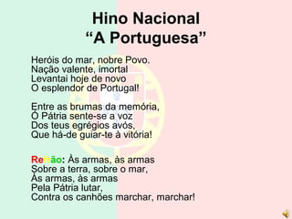 Hino Nacional
“A Portuguesa”
Heróis do mar, nobre Povo.
Nação valente, imortal
Levantai hoje de novo
O esplendor de Portugal!
Entre as brumas da memória,
Ó Pátria sente-se a voz
Dos teus egrégios avós,
Que há-de guiar-te à vitória!
Refrão: Às armas, às armas
Sobre a terra, sobre o mar,
Às armas, às armas
Pela Pátria lutar,
Contra os canhões marchar, marchar!
 