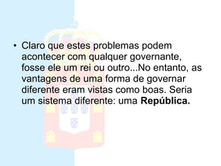 Monarquia
• Claro que estes problemas podem
acontecer com qualquer governante,
fosse ele um rei ou outro...No entanto, as
vantagens de uma forma de governar
diferente eram vistas como boas. Seria
um sistema diferente: uma República.
 