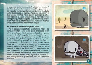 a los pobres paisanos con caballo y todo, con el resuello
los llamaba. Pero los paisanos no sabían quién era que
los tragaba, cómo se perdían los hombres con el caballo.
Antes Góos estaba en el campo, hasta que Elal primero se
hizo tábano y se hizo tragar, alguien que todavía estaba
vivo adentro, le presta un cuchillo y la mató para sacar-
le la gente que había tragado. Cuando la mató salieron
hasta hombres que todavía estaban vivos y los muertos.
Después Elal metió a la Ballena en el agua.
En el relato de Ana Montenegro de Yebes
Por el lado de Deseado había una Ballena, Uálan —ba-
llena en Teushen—, que comía gente. Ella estaba vivien-
do en un cañadón al lado de la mar. Todo bicho que ve-
nía cerca de ella lo tragaba, lo comía. Todo bicho: perro
que pasaba, zorro que pasaba, gato montés que pasa-
ba, todo pájaro, todo lo tragaba. […] Bueno, se perdían
muchos paisanos […] Al otro día la Ballena estaba ahí,
y un Tábano, […] Era Elal que se había puesto Tábano.
“Bzz, Bzz […] Encontró el corazón […] y le tocaba el co-
razón y le tocaba el tongurí (aorta). […] y ahí fue donde
le cortó el tongurí. Ahí murió ella: […] Después Elal, he-
cho hombre otra vez, le abrió la panza con el cuchillo y
salió. Los pobres paisanos que había tragado estaban
medio muertos, medio vivos; algunos se salvaron […]
Elal sacó afuera a los que estaban vivos y a los muertos
también.
11
 