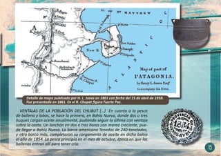 VENTAJAS DE LA POBLACIÓN DEL CHUBUT […] En cuanto a la pesca
de ballena y lobos, se hace la primera, en Bahía Nueva, donde dos o tres
buques cargan aceite anualmente, pudiendo seguir la última con ventaja
sobre la costa. Un lanchón en dos o tres horas con marea creciente, pue-
de llegar a Bahía Nueva. La barca americana Tenedos de 240 toneladas,
y otro barco más, completaron su cargamento de aceite en dicha bahía
el año de 1854. La pesca principia en el mes de octubre, época en que las
ballenas entran allí para tener cría.
15
Detalle de mapa publicado por H. L. Jones en 1861 con fecha del 15 de abril de 1958.
Fue presentado en 1861. En el R. Chupat figura Fuerte Paz.
 