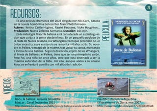 Es una película dramática del 2002 dirigida por Niki Caro, basada
en la novela homónima del escritor Maorí Witi Ihimaera.
Actores: Keisha Castle-Hughes, Rawiri Paratene, Vicky Haughton...
Producción: Nueva Zelanda Alemania. Duración: 101 min.
En la mitología Maorí la ballena está considerada un espíritu guar-
dián que cuida a la gente desde el mar. En un pequeño poblado de
la costa de Nueva Zelanda, los Whangara creen que proceden de un
único ancestro, cuya existencia se remonta mil años atrás. Su nom-
bre es Paikea, y escapó de la muerte, tras volcar su canoa, montando
a lomos de una ballena. Según la tradición, el jefe de los Whangara,
el Jinete de Ballenas, el Paikea, tiene que ser un primogénito varón.
Pero Pai, una niña de once años, cree que está destinada a ser la
máxima autoridad de la tribu. Por ello, aunque adora a su abuelo
Koro, se enfrentará con él y con mil años de tradición.
21
Cientificos Industria Argentina
El Varamiento de Garra. mar 2007
https://www.youtube.com/watch?v=KQ66sRItsk8
Goos, la ballena: leyenda tehuelche
Educ.ar . Canal Encuentro 2011
https://www.educ.ar/recursos/50092/goos-la-ballena-leyenda-tehuelche
 