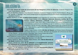 23
AAVV 2008. Síntesis del estado de conservación del mar Patagónico y áreas de influencia. Fundación Patagonia Na-
tural. Puerto Madryn. 336 pp.
AAVV s/f. Mamíferos Marinos. Área Educación Ambiental. Fundación Patagonia Natural. Puerto Madryn. 48 pp. Link
de consulta o descarga: http://www.patagonianatural.org/publicaciones/archivos/fichas-educativas/item/1202-
mamiferos-marinos
Bastida, Ricardo et. al 1983. La Ballena franca Austral. Fauna Argentina.25. Centro Editor de América Latina. 33pp
Caviglia, Sergio Esteban 2015a. Malvinas: Soberanía, Memoria y Justicia. Vol. II : Ba-
lleneros – Loberos – Misioneros. s. XVIII-XIX. 1a ed. - Rawson: Ministerio de Educación
de la Provincia de Chubut, 2015. 300 p. El libro contiene una extensa bibliografía acerca
de las ballenas y balleneros en el atlántico sur, por lo remitimos al mismo quien quiera
consultarla. Link de consulta o descarga: https://www.chubut.edu.ar/pensar/?p=1419
o en https://archive.org/details/Caviglia2015MalvinasSMJVolIIBallenerosLoberosMi-
sionerosSXVIIIXIX
Caviglia, Sergio Esteban 2015b 150 Años de Rawson. La Primera Colonia Permanente
del Estado Nacional en el Chubut. Ministerio de Educación de la Provincia de Chubut.
115 pp. Rawson . Link de consulta o descarga: https://www.chubut.edu.ar/des-
cargas/eventos/150%20a%C3%B1os%20de%20Rawson.pdf
Harris Guillermo y Carlos O García. 1990. Ballenas francas australes: el lento cami-
no de la recuperación. Ciencia Hoy Volumen 2 (7): 203-210
Jefferson Thomas A., Marc A. Webber, Robert Pitman. 2015. Marine Mammals of
the World. Academic Press. 616 pp.
Rodríguez, Mariela Eva, 2010. De la “extinción” a la autoafirmación: procesos
de visibilización de la Comunidad Tehuelche Camusu Aike (provincia de Santa
Cruz, Argentina). Tesis doctoral, Georgetown University.
Würsig, B. ; J. G. M. Thewissen and K. M. Kovacs, eds.2009. Encyclopedia of Marine
Mammals. Academic Press, 557 pp.
 