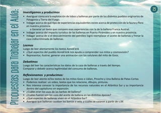 Investigamos y producimos
•	 Averiguar como era la explotación de lobos y ballenas por parte de los distintos pueblos originarios de
Patagonia y Tierra del Fuego.
•	 Indagar acerca de qué tipo de experiencias equivalentes existe acerca de protección de la fauna y flora
en nuestra provincia.
	 o Generar un texto que compare esas experiencias con la de la ballena Franca Austral.
•	 Indagar acerca del impacto turístico de las ballenas en Puerto Pirámides y en nuestra provincia.
•	 Indagar acerca de si el descubrimiento del petróleo logró reemplazar el aceite de ballenas y frenar la
caza indiscriminada de ballenas.
Leemos
Luego de leer atentamente los textos Aonek’enk
•	 ¿Qué aspectos del pueblo Aonek’enk nos ayuda a comprender sus mitos y cosmovisión?
•	 Representar, ilustrar, generar una animación con los celulares del mito de Goos.
Debatimos
Luego del leer las características los datos de la caza de ballenas a través del tiempo.
Comparar y debatir acerca legitimidad del consumo de ballenas.
Reflexionamos y producimos:
Luego de leer atente el/los textos de los mitos Goos o Uálan, Pinocho y Una Ballena de Patas Cortas
•	 Podemos realizar: un video, textos que los relacione, dibujos, pinturas.
•	 Nos interesa conocer la importancia de los recursos naturales en el Atlántico Sur y su importancia
dentro del capitalismo en expansión.
•	 ¿Cuáles eran los usos de las barbas de ballena?
•	 ¿Cuáles fueron son los usos del aceite de ballena en las distintas épocas?
•	 ¿Qué especies de ballenas viven en el Atlántico Sur?
•	 Averigua que ballenas cazaban los barcos a vela, y cuales se cazaron a partir de s.XX
25
 