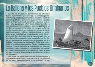 Durante los procesos de colonización, los tehuelche
fueron invisibilizados y, de acuerdo a la antropóloga Ma-
riela Rodríguez (2010), sus vocablos pasaron a nombrar
edificios públicos y comercios, sus narrativas sagradas
sobre el origen del mundo se volvieron cuentos para ni-
ños —a los que se suele referir como mitos y leyendas—,
sus rostros adornan paredes de espacios públicos o se
venden como souvenir turístico, sus cuerpos conforma-
ron las colecciones de los museos, sus tumbas profana-
das transmutaron en bienes patrimoniales a ser prote-
gidos y sus melodías fueron apropiadas como folklore
provincial. De este modo, tras la supuesta extinción se
sucedieron homenajes diversos, apropiados por los dis-
cursos como nuestro pasado, representantes de nuestro
folklore y como nuestro patrimonio. Reducidos a sím-
bolos o vestigios arqueológicos fueron negados como
sujetos —con trayectorias y experiencias de vida par-
ticulares—, como agentes —con capacidad de generar
acciones e intervenir en el presente— y como actores
sociales —que se desempeñaron en distintas estructu-
ras sociales—.
Pero, para los Pueblos Originarios de la Patagonia y
Tierra del Fuego la fauna costera era parte fundamental
en sus dietas, pero también de su cosmovisión. Las ma-
07
 