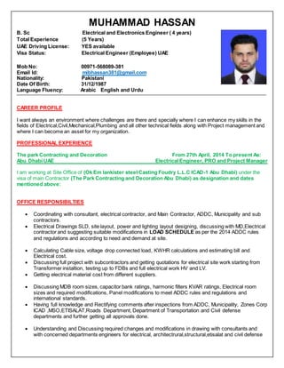 MUHAMMAD HASSAN
B. Sc Electrical and Electronics Engineer ( 4 years)
Total Experience (5 Years)
UAE Driving License: YES available
Visa Status: Electrical Engineer (Employee) UAE
Mob No: 00971-568089-381
Email Id: mibhassan381@gmail.com
Nationality: Pakistani
Date Of Birth: 31/12/1987
Language Fluency: Arabic English and Urdu
CAREER PROFILE
I want always an environment where challenges are there and specially where I can enhance my skills in the
fields of Electrical,Civil,Mechanical,Plumbing and all other technical fields along with Project management and
where I can become an asset for my organization.
PROFESSIONAL EXPERIENCE
The park Contracting and Decoration From 27th April, 2014 To present As:
Abu Dhabi UAE Electrical Engineer, PRO and Project Manager
I am working at Site Office of (Ok Em lankister steel Casting Foudry L.L.C ICAD-1 Abu Dhabi) under the
visa of main Contractor (The Park Contracting and Decoration Abu Dhabi) as designation and dates
mentioned above:
OFFICE RESPONSIBILTIES
 Coordinating with consultant, electrical contractor, and Main Contractor, ADDC, Municipality and sub
contractors.
 Electrical Drawings SLD, site layout, power and lighting layout designing, discussing with MD,Electrical
contractor and suggesting suitable modifications in LOAD SCHEDULE as per the 2014 ADDC rules
and regulations and according to need and demand at site.
 Calculating Cable size, voltage drop connected load, KWHR calculations and estimating bill and
Electrical cost.
 Discussing full project with subcontractors and getting quotations for electrical site work starting from
Transformer instaltion, testing up to FDBs and full electrical work HV and LV.
 Getting electrical material cost from different suppliers.
 Discussing MDB room sizes, capacitor bank ratings, harmonic filters KVAR ratings, Electrical room
sizes and required modifications, Panel modifications to meet ADDC rules and regulations and
international standards.
 Having full knowledge and Rectifying comments after inspections from ADDC, Municipality, Zones Corp
ICAD ,MSO,ETISALAT,Roads Department, Department of Transportation and Civil defense
departments and further getting all approvals done.
 Understanding and Discussing required changes and modifications in drawing with consultants and
with concerned departments engineers for electrical, architectrural,structural,etisalat and civil defense
 