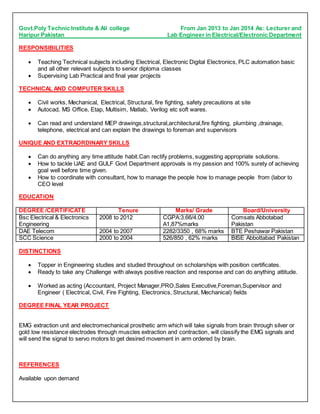 Govt.Poly Technic Institute & Ali college From Jan 2013 to Jan 2014 As: Lecturer and
Haripur Pakistan Lab Engineer in Electrical/Electronic Department
RESPONSIBILITIES
 Teaching Technical subjects including Electrical, Electronic Digital Electronics, PLC automation basic
and all other relevant subjects to senior diploma classes
 Supervising Lab Practical and final year projects
TECHNICAL AND COMPUTER SKILLS
 Civil works, Mechanical, Electrical, Structural, fire fighting, safety precautions at site
 Autocad, MS Office, Etap, Multisim, Matlab, Verilog etc soft wares.
 Can read and understand MEP drawings,structural,architectural,fire fighting, plumbing ,drainage,
telephone, electrical and can explain the drawings to foreman and supervisors
UNIQUE AND EXTRAORDINARY SKILLS
 Can do anything any time attitude habit.Can rectify problems, suggesting appropriate solutions.
 How to tackle UAE and GULF Govt Department approvals is my passion and 100% surety of achieving
goal well before time given.
 How to coordinate with consultant, how to manage the people how to manage people from (labor to
CEO level
EDUCATION
DEGREE /CERTIFICATE Tenure Marks/ Grade Board/University
Bsc Electrical & Electronics
Engineering
2008 to 2012 CGPA:3.66/4.00
A1,87%marks
Comsats Abbotabad
Pakistan
DAE Telecom 2004 to 2007 2282/3350 , 68% marks BTE Peshawar Pakistan
SCC Science 2000 to 2004 526/850 , 62% marks BISE Abbottabad Pakistan
DISTINCTIONS
 Topper in Engineering studies and studied throughout on scholarships with position certificates.
 Ready to take any Challenge with always positive reaction and response and can do anything attitude.
 Worked as acting (Accountant, Project Manager,PRO,Sales Executive,Foreman,Supervisor and
Engineer ( Electrical, Civil, Fire Fighting, Electronics, Structural, Mechanical) fields
DEGREE FINAL YEAR PROJECT
EMG extraction unit and electromechanical prosthetic arm which will take signals from brain through silver or
gold low resistance electrodes through muscles extraction and contraction, will classify the EMG signals and
will send the signal to servo motors to get desired movement in arm ordered by brain.
REFERENCES
Available upon demand
 