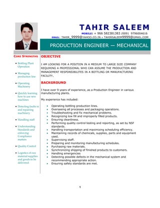 TAHIR SALEEMTAHIR SALEEM
MOBILE: + 966 582381383 /0091 9796004616
EMAIL: TAHIR_9999@YAHOO.CO.IN ● TAHIRSALEEM9999@GMAIL.COM
PRODUCTION ENGINEER — MECHANICAL
CORE STRENGTHS
• Bottling Plant
Operation
• Managing
production line
• Operating
Machinery
• Quickly learning
how to use new
machines
• Detecting faults in
and repairing
machinery
• Handling staff
• Understanding
Standards and
enforcing
Compliance
matters
• Quality Control
• Logistics of raw
material supplies
and goods to be
delivered.
OBJECTIVE
I AM LOOKING FOR A POSITION IN A MEDIUM TO LARGE SIZE COMPANY
REQUIRING A PROFESSIONAL WHO CAN ASSUME THE PRODUCTION AND
MANAGEMENT RESPONSIBILITES IN A BOTTLING OR MANUFACTURING
FACILITY.
BACKGROUND
I have over 9 years of experience, as a Production Engineer in various
manufacturing plants.
My experience has included:
• Operating bottling production lines.
• Overseeing all processes and packaging operations.
• Troubleshooting and fix mechanical problems.
• Recognizing low fill and improperly filled products.
• Ensuring cleanliness.
• Performing quality control testing and reporting, as set by NSF
standards.
• Handling transportation and maximizing scheduling efficiency.
• Maintaining records of chemicals, supplies, parts and equipment
used.
• Supervising staff.
• Preparing and monitoring manufacturing schedules.
• Purchasing raw materials.
• Synchronizing shipping of finished products to customers.
• Handling emergencies
• Detecting possible defects in the mechanical system and
recommending appropriate action.
• Ensuring safety standards are met.
1
 