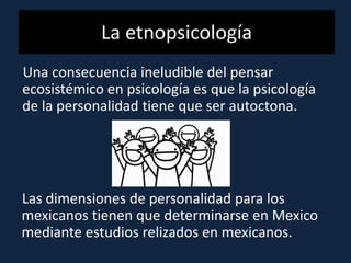 La etnopsicología
Una consecuencia ineludible del pensar
ecosistémico en psicología es que la psicología
de la personalidad tiene que ser autoctona.
Las dimensiones de personalidad para los
mexicanos tienen que determinarse en Mexico
mediante estudios relizados en mexicanos.
 