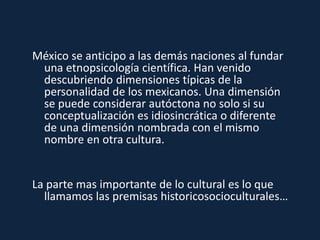 México se anticipo a las demás naciones al fundar
una etnopsicología científica. Han venido
descubriendo dimensiones típicas de la
personalidad de los mexicanos. Una dimensión
se puede considerar autóctona no solo si su
conceptualización es idiosincrática o diferente
de una dimensión nombrada con el mismo
nombre en otra cultura.
La parte mas importante de lo cultural es lo que
llamamos las premisas historicosocioculturales…
 