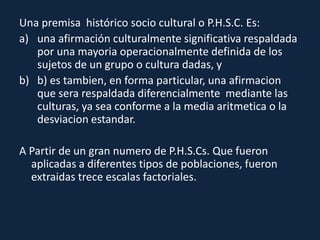 Una premisa histórico socio cultural o P.H.S.C. Es:
a) una afirmación culturalmente significativa respaldada
por una mayoria operacionalmente definida de los
sujetos de un grupo o cultura dadas, y
b) b) es tambien, en forma particular, una afirmacion
que sera respaldada diferencialmente mediante las
culturas, ya sea conforme a la media aritmetica o la
desviacion estandar.
A Partir de un gran numero de P.H.S.Cs. Que fueron
aplicadas a diferentes tipos de poblaciones, fueron
extraidas trece escalas factoriales.
 