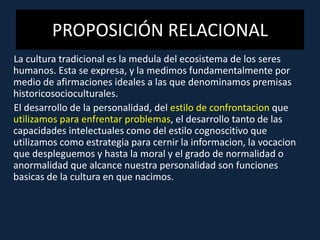 PROPOSICIÓN RELACIONAL
La cultura tradicional es la medula del ecosistema de los seres
humanos. Esta se expresa, y la medimos fundamentalmente por
medio de afirmaciones ideales a las que denominamos premisas
historicosocioculturales.
El desarrollo de la personalidad, del estilo de confrontacion que
utilizamos para enfrentar problemas, el desarrollo tanto de las
capacidades intelectuales como del estilo cognoscitivo que
utilizamos como estrategia para cernir la informacion, la vocacion
que despleguemos y hasta la moral y el grado de normalidad o
anormalidad que alcance nuestra personalidad son funciones
basicas de la cultura en que nacimos.
 