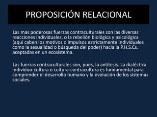 PROPOSICIÓN RELACIONAL
Las mas poderosas fuerzas contraculturales son las diversas
reacciones individuales, o la rebelión biológica y psicológica
(aqui caben los motivos o impulsos estrictamente individuales
como la sexualidad o búsqueda del poder) hacia la P.H.S.Cs.
aceptadas en un ecosistema.
Las fuerzas contraculturales son, pues, la antítesis. La dialéctica
individuo-cultura o cultura-contracultura es fundamental para
comprender el desarrollo humano y la evolución de los sistemas
sociales.
 