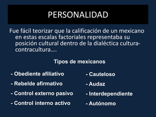 Fue fácil teorizar que la calificación de un mexicano
en estas escalas factoriales representaba su
posición cultural dentro de la dialéctica cultura-
contracultura….
PERSONALIDAD
Tipos de mexicanos
- Obediente afiliativo
- Rebelde afirmativo
- Control externo pasivo
- Control interno activo
- Cauteloso
- Audaz
- Interdependiente
- Autónomo
 
