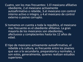 Cuatro, son los mas frecuentes: 1.El mexicano afiliativo
obediente, 2.el mexicano activamente
autoafirmativo o rebelde, 3.el mexicano con control
interno activo o integro, y 4.el mexicano de control
externo o pasivo corrupto.
Si tomamos en cuenta a toda la republica, el mexicano
mas frecuente es el obediente afiliativo. La gran
mayoría de los mexicanos son obedientes,
afectuosos y complacientes hasta los 12 años de
edad.
El tipo de mexicano activamente autoafirmativo, el
rebelde a la cultura, es frecuente entre los jóvenes
que van a la secundaria, preparatoria y normales, y
son estos, generalmente, quienes realizan estudios
superiores.
 